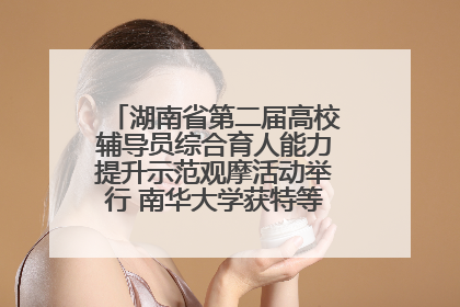 湖南省第二届高校辅导员综合育人能力提升示范观摩活动举行 南华大学获特等奖和一等奖
